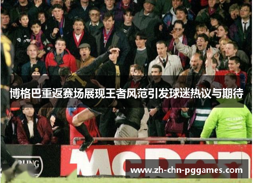 博格巴重返赛场展现王者风范引发球迷热议与期待